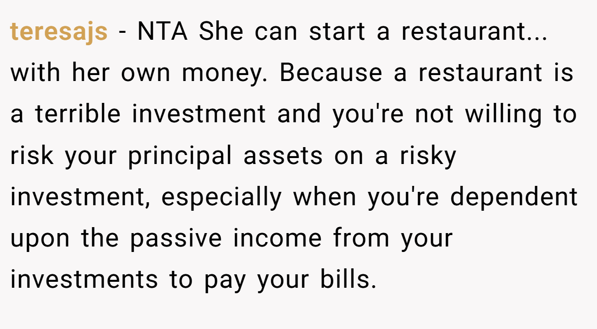 teresajs − NTA She can start a restaurant... with her own money. Because a restaurant is a terrible investment and you're not willing to risk your principal assets on a risky investment, especially when you're dependent upon the passive income from your investments to pay your bills.