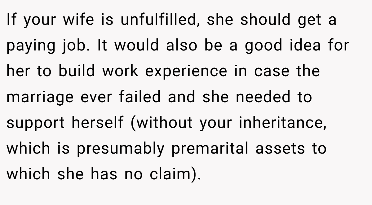 If your wife is unfulfilled, she should get a paying job. It would also be a good idea for her to build work experience in case the marriage ever failed and she needed to support herself (without your inheritance, which is presumably premarital assets to which she has no claim).