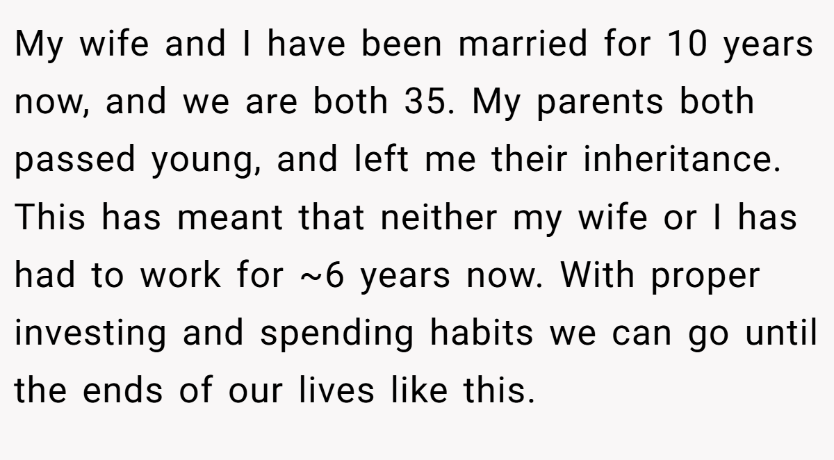 My wife and I have been married for 10 years now, and we are both 35. My parents both passed young, and left me their inheritance. This has meant that neither my wife or I has had to work for ~6 years now. With proper investing and spending habits we can go until the ends of our lives like this.