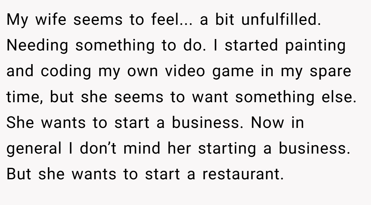 My wife seems to feel... a bit unfulfilled. Needing something to do. I started painting and coding my own video game in my spare time, but she seems to want something else. She wants to start a business. Now in general I don’t mind her starting a business. But she wants to start a restaurant.