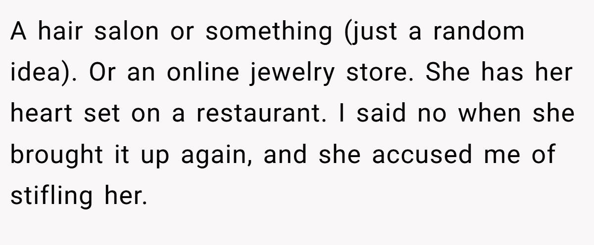 A hair salon or something (just a random idea). Or an online jewelry store. She has her heart set on a restaurant. I said no when she brought it up again, and she accused me of stifling her.