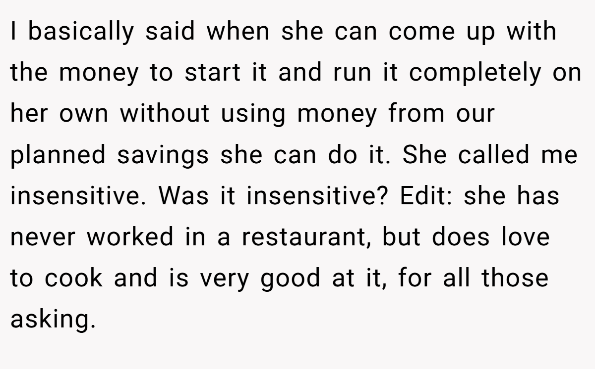 I basically said when she can come up with the money to start it and run it completely on her own without using money from our planned savings she can do it. She called me insensitive. Was it insensitive? Edit: she has never worked in a restaurant, but does love to cook and is very good at it, for all those asking.