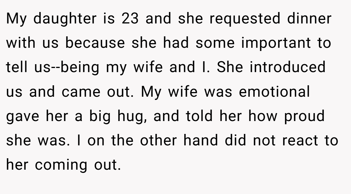 My daughter is 23 and she requested dinner with us because she had some important to tell us--being my wife and I. She introduced us and came out. My wife was emotional gave her a big hug, and told her how proud she was. I on the other hand did not react to her coming out.