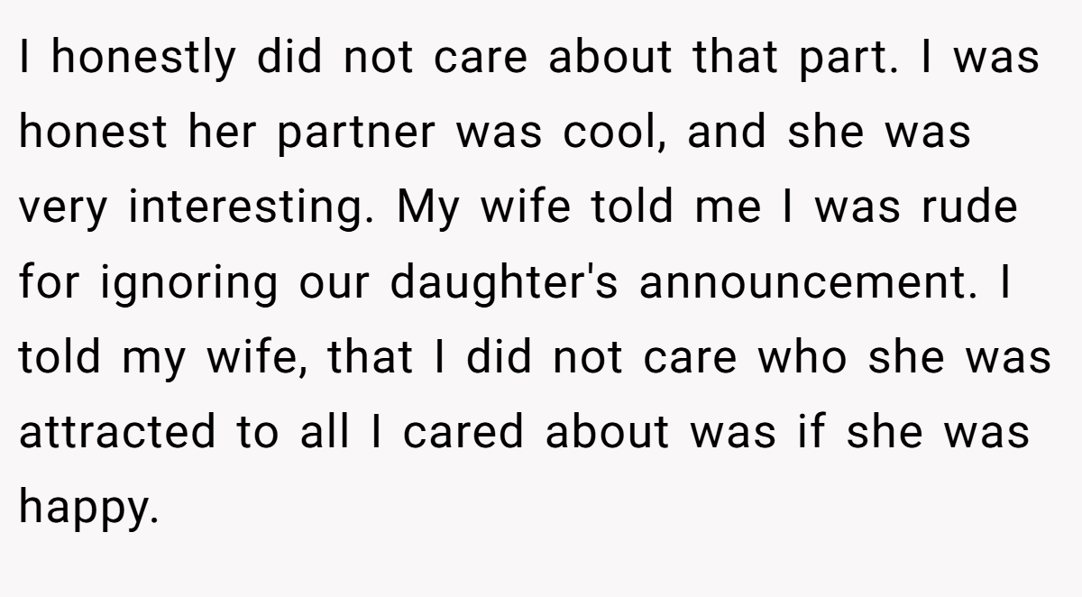 I honestly did not care about that part. I was honest her partner was cool, and she was very interesting. My wife told me I was rude for ignoring our daughter's announcement. I told my wife, that I did not care who she was attracted to all I cared about was if she was happy.