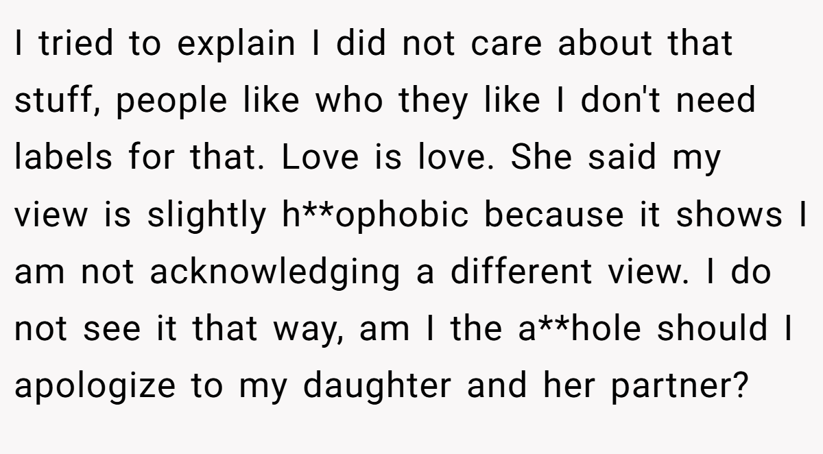 I tried to explain I did not care about that stuff, people like who they like I don't need labels for that. Love is love. She said my view is slightly h**ophobic because it shows I am not acknowledging a different view. I do not see it that way, am I the a**hole should I apologize to my daughter and her partner?