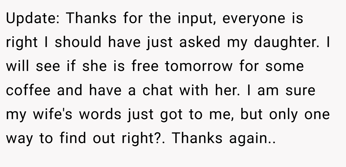 Update: Thanks for the input, everyone is right I should have just asked my daughter. I will see if she is free tomorrow for some coffee and have a chat with her. I am sure my wife's words just got to me, but only one way to find out right?. Thanks again..