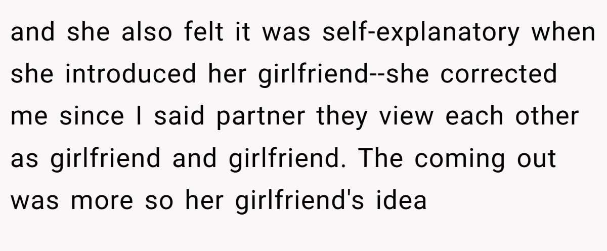 and she also felt it was self-explanatory when she introduced her girlfriend--she corrected me since I said partner they view each other as girlfriend and girlfriend. The coming out was more so her girlfriend's idea