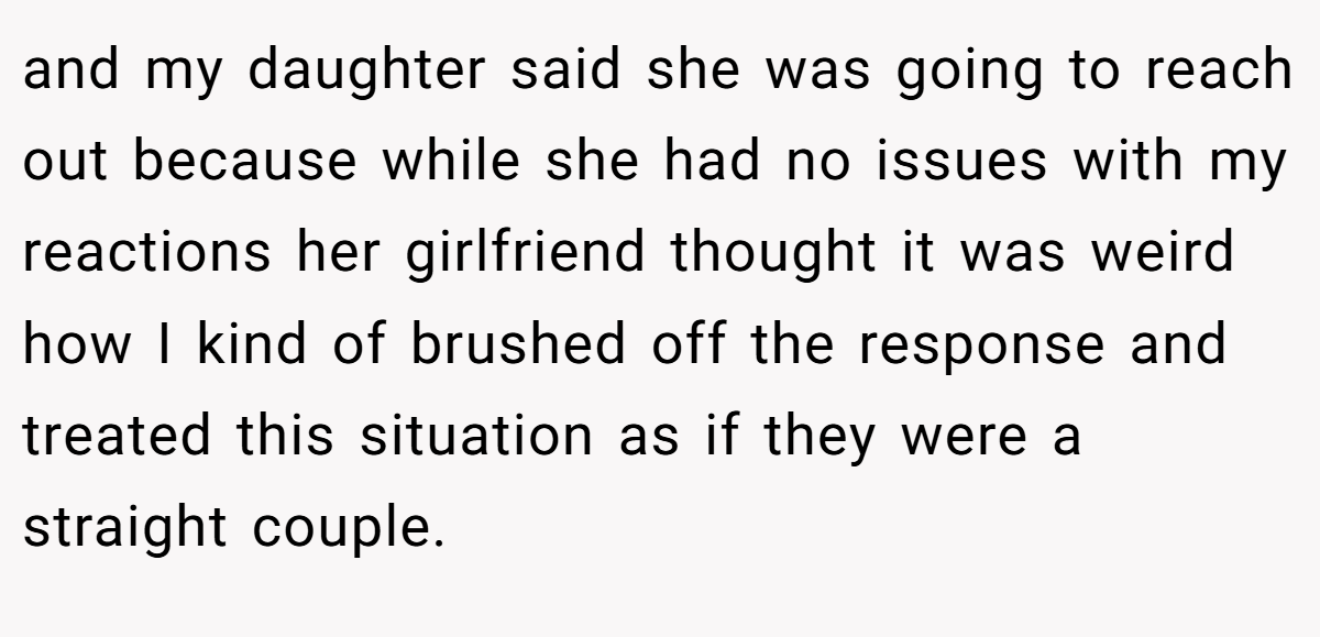 and my daughter said she was going to reach out because while she had no issues with my reactions her girlfriend thought it was weird how I kind of brushed off the response and treated this situation as if they were a straight couple.