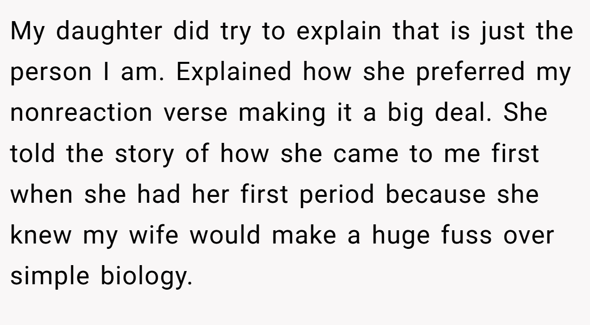 My daughter did try to explain that is just the person I am. Explained how she preferred my nonreaction verse making it a big deal. She told the story of how she came to me first when she had her first period because she knew my wife would make a huge fuss over simple biology.