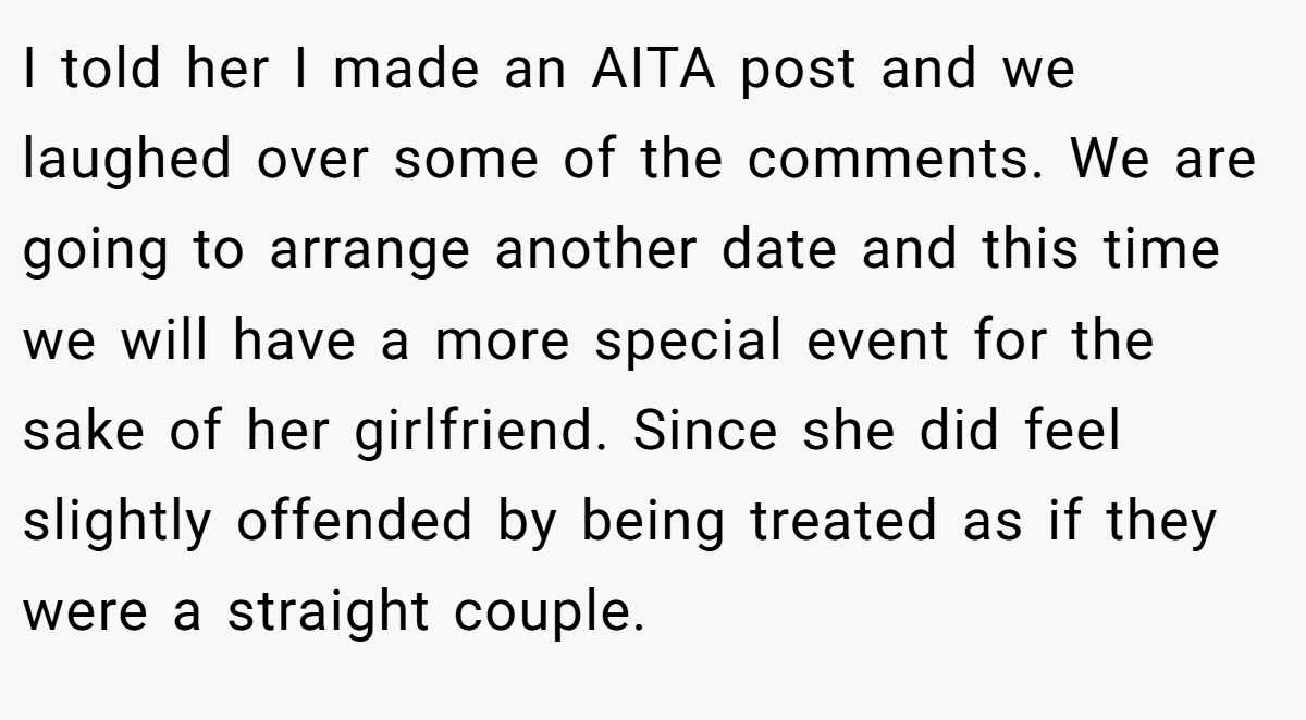 I told her I made an AITA post and we laughed over some of the comments. We are going to arrange another date and this time we will have a more special event for the sake of her girlfriend. Since she did feel slightly offended by being treated as if they were a straight couple.