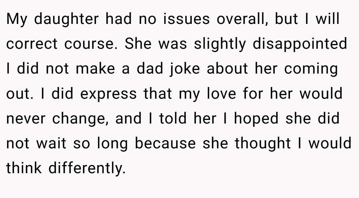 My daughter had no issues overall, but I will correct course. She was slightly disappointed I did not make a dad joke about her coming out. I did express that my love for her would never change, and I told her I hoped she did not wait so long because she thought I would think differently.