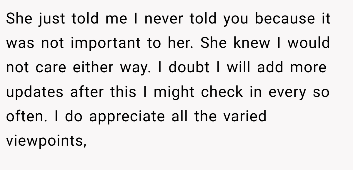 She just told me I never told you because it was not important to her. She knew I would not care either way. I doubt I will add more updates after this I might check in every so often. I do appreciate all the varied viewpoints,