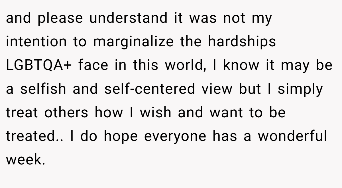 and please understand it was not my intention to marginalize the hardships LGBTQA+ face in this world, I know it may be a selfish and self-centered view but I simply treat others how I wish and want to be treated.. I do hope everyone has a wonderful week.
