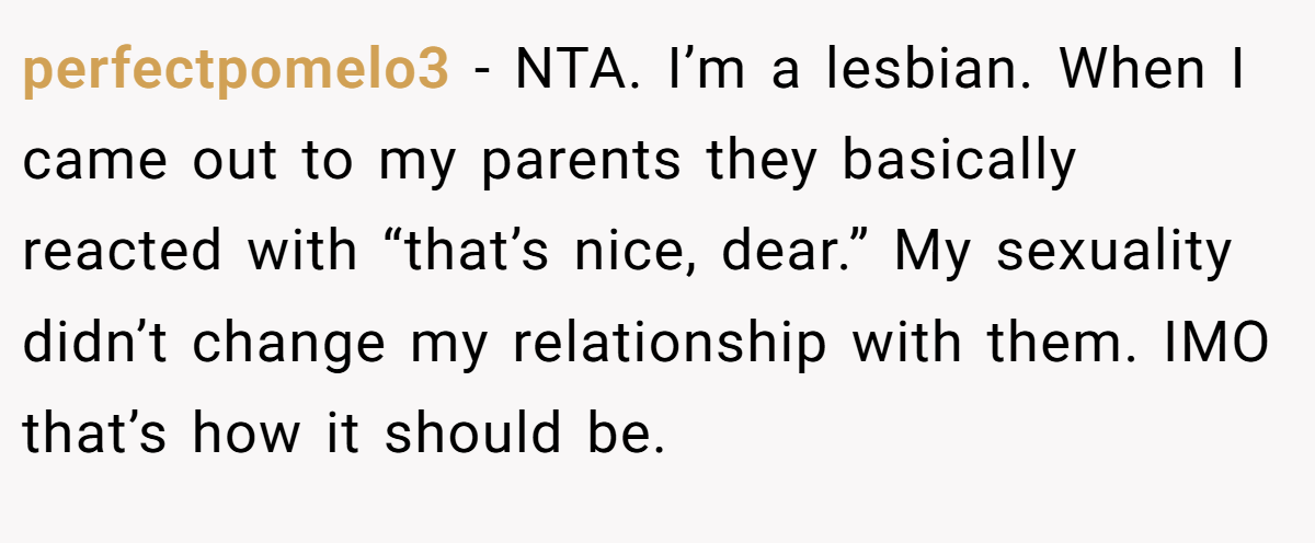 perfectpomelo3 - NTA. I’m a lesbian. When I came out to my parents they basically reacted with “that’s nice, dear.” My sexuality didn’t change my relationship with them. IMO that’s how it should be.