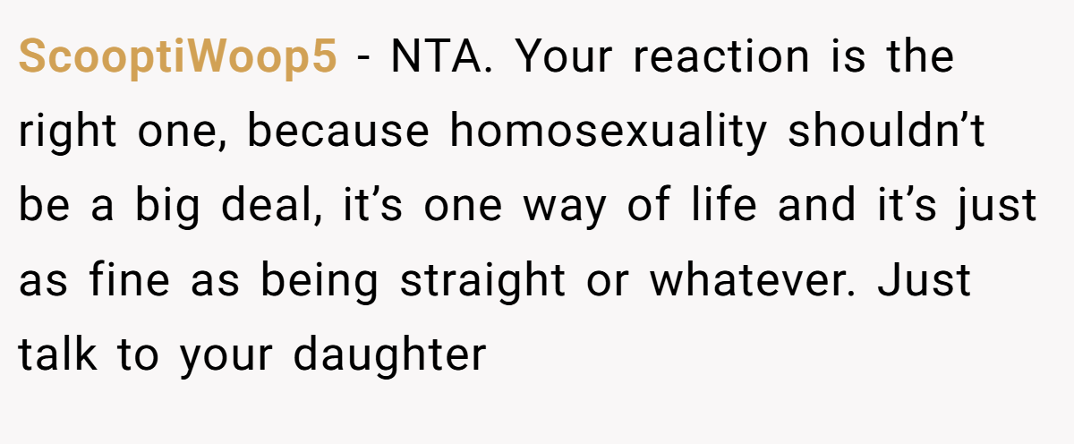 ScooptiWoop5 - NTA. Your reaction is the right one, because homosexuality shouldn’t be a big deal, it’s one way of life and it’s just as fine as being straight or whatever. Just talk to your daughter