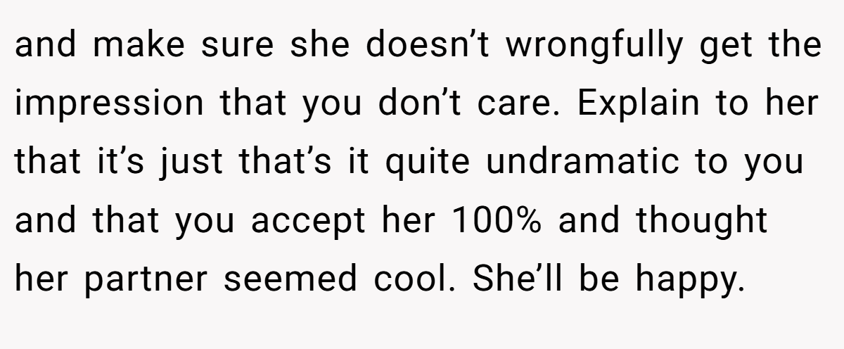 and make sure she doesn’t wrongfully get the impression that you don’t care. Explain to her that it’s just that’s it quite undramatic to you and that you accept her 100% and thought her partner seemed cool. She’ll be happy.