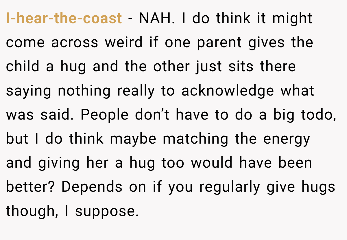 I-hear-the-coast - NAH. I do think it might come across weird if one parent gives the child a hug and the other just sits there saying nothing really to acknowledge what was said. People don’t have to do a big todo, but I do think maybe matching the energy and giving her a hug too would have been better? Depends on if you regularly give hugs though, I suppose.