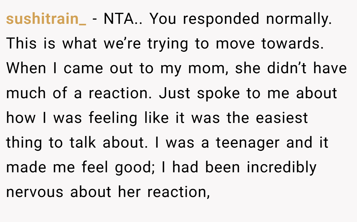 sushitrain_ - NTA.. You responded normally. This is what we’re trying to move towards. When I came out to my mom, she didn’t have much of a reaction. Just spoke to me about how I was feeling like it was the easiest thing to talk about. I was a teenager and it made me feel good; I had been incredibly nervous about her reaction,