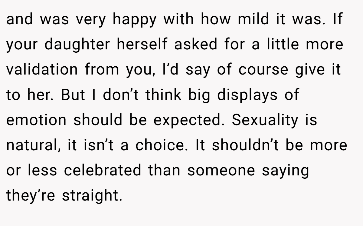 and was very happy with how mild it was. If your daughter herself asked for a little more validation from you, I’d say of course give it to her. But I don’t think big displays of emotion should be expected. Sexuality is natural, it isn’t a choice. It shouldn’t be more or less celebrated than someone saying they’re straight.