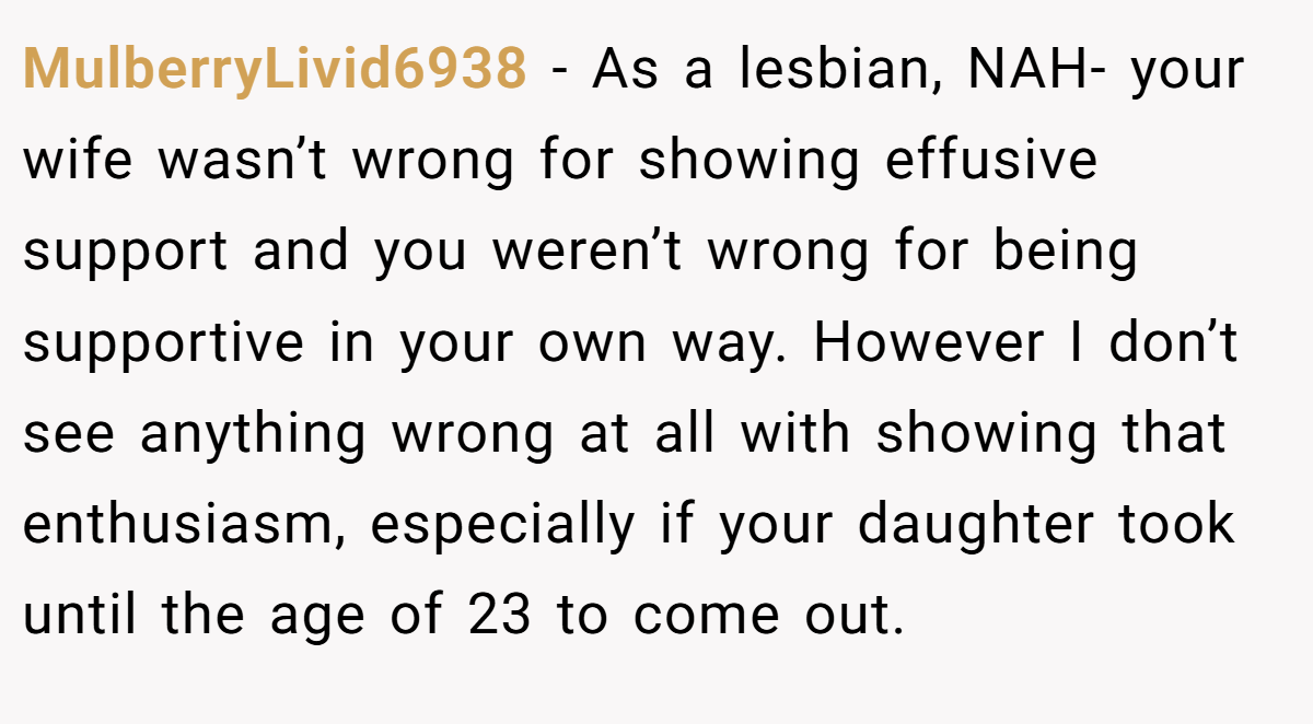 MulberryLivid6938 - As a lesbian, NAH- your wife wasn’t wrong for showing effusive support and you weren’t wrong for being supportive in your own way. However I don’t see anything wrong at all with showing that enthusiasm, especially if your daughter took until the age of 23 to come out.