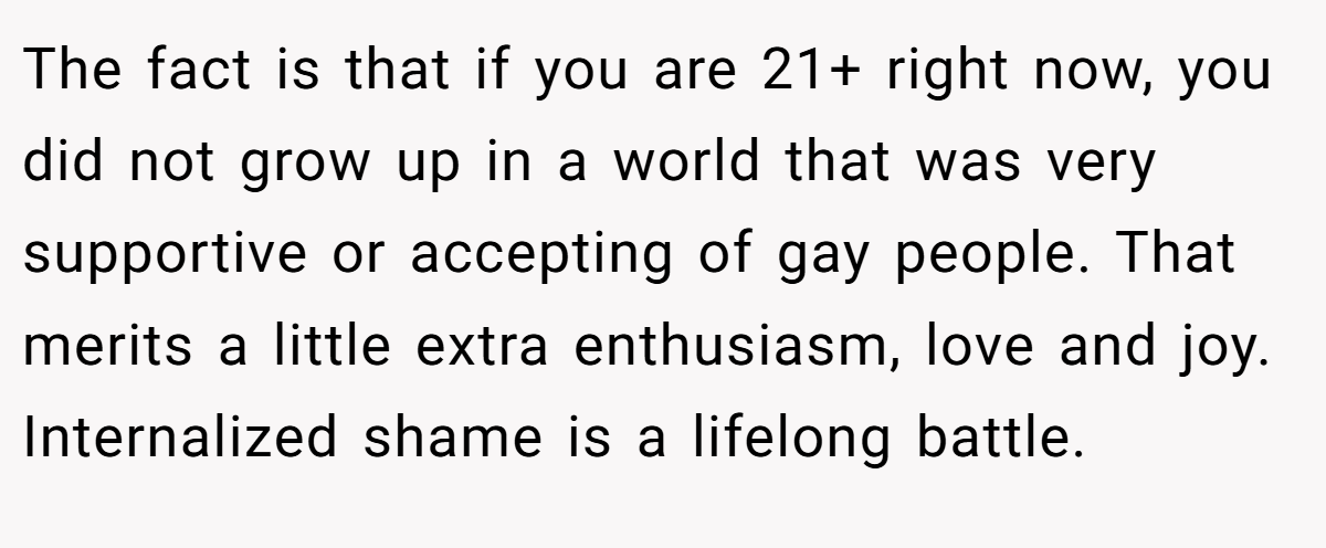 The fact is that if you are 21+ right now, you did not grow up in a world that was very supportive or accepting of gay people. That merits a little extra enthusiasm, love and joy. Internalized shame is a lifelong battle.