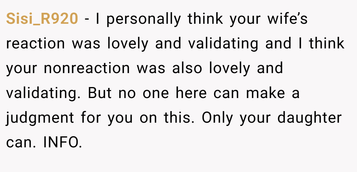 Sisi_R920 - I personally think your wife’s reaction was lovely and validating and I think your nonreaction was also lovely and validating. But no one here can make a judgment for you on this. Only your daughter can. INFO.