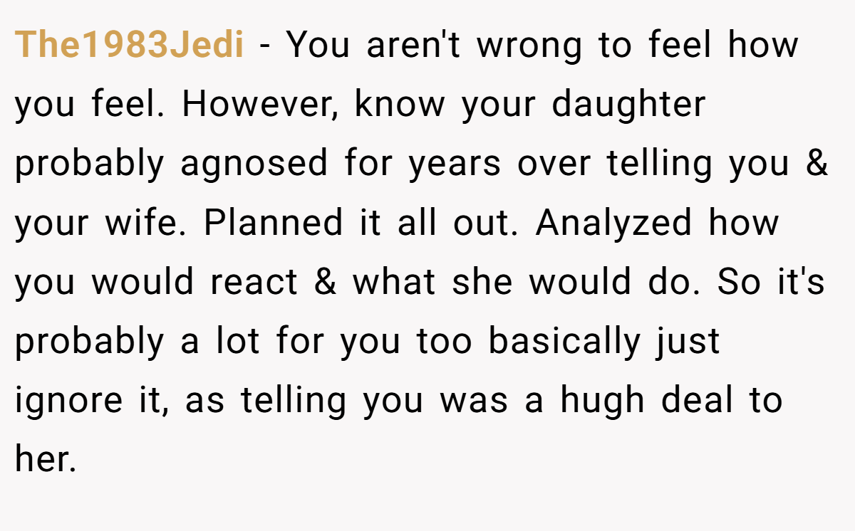 The1983Jedi - You aren't wrong to feel how you feel. However, know your daughter probably agnosed for years over telling you & your wife. Planned it all out. Analyzed how you would react & what she would do. So it's probably a lot for you too basically just ignore it, as telling you was a hugh deal to her.