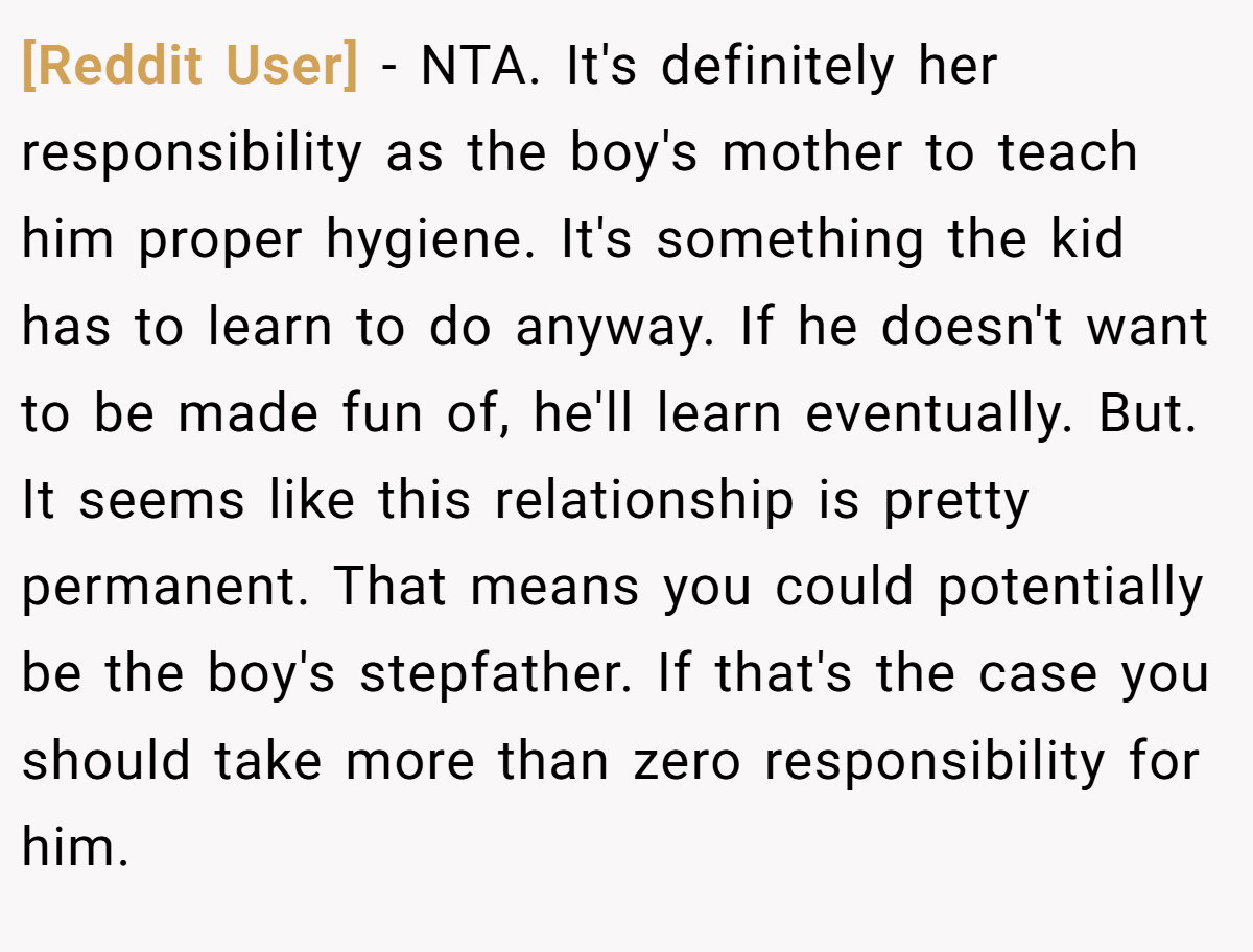 [Reddit User] − NTA. It's definitely her responsibility as the boy's mother to teach him proper hygiene. It's something the kid has to learn to do anyway. If he doesn't want to be made fun of, he'll learn eventually. But. It seems like this relationship is pretty permanent. That means you could potentially be the boy's stepfather. If that's the case you should take more than zero responsibility for him.