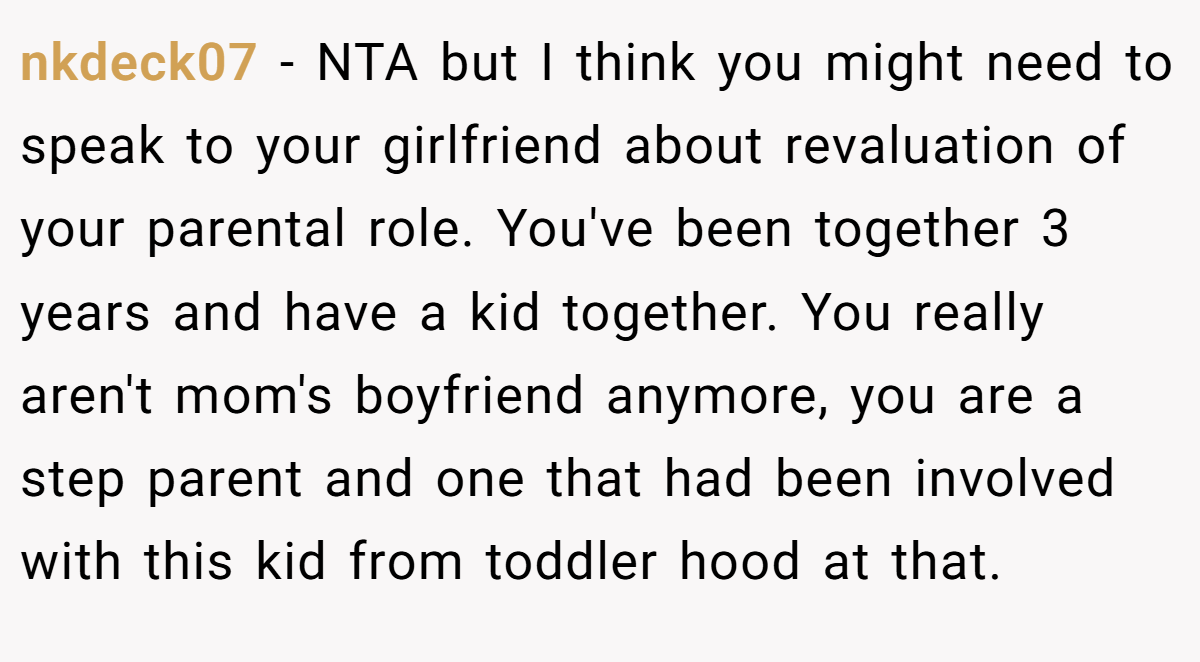 nkdeck07 − NTA but I think you might need to speak to your girlfriend about revaluation of your parental role. You've been together 3 years and have a kid together. You really aren't mom's boyfriend anymore, you are a step parent and one that had been involved with this kid from toddler hood at that.