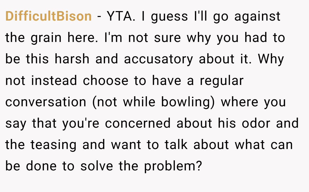 DifficultBison − YTA. I guess I'll go against the grain here. I'm not sure why you had to be this harsh and accusatory about it. Why not instead choose to have a regular conversation (not while bowling) where you say that you're concerned about his odor and the teasing and want to talk about what can be done to solve the problem?