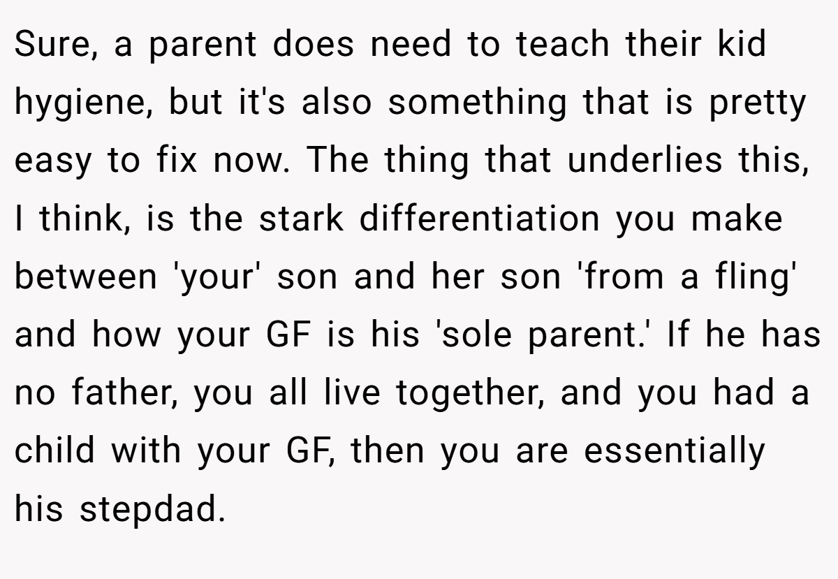 Sure, a parent does need to teach their kid hygiene, but it's also something that is pretty easy to fix now. The thing that underlies this, I think, is the stark differentiation you make between 'your' son and her son 'from a fling' and how your GF is his 'sole parent.' If he has no father, you all live together, and you had a child with your GF, then you are essentially his stepdad.