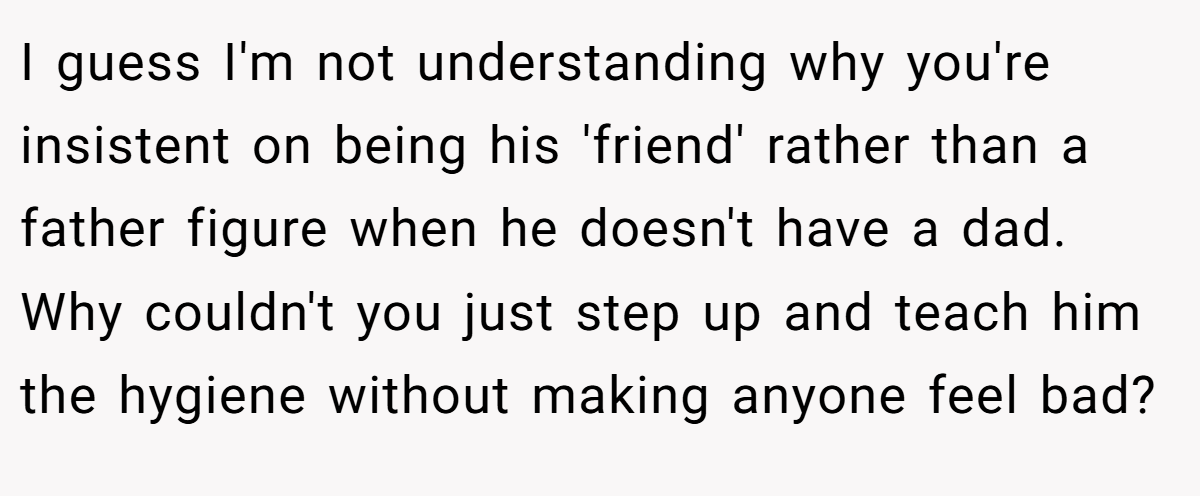 I guess I'm not understanding why you're insistent on being his 'friend' rather than a father figure when he doesn't have a dad. Why couldn't you just step up and teach him the hygiene without making anyone feel bad?