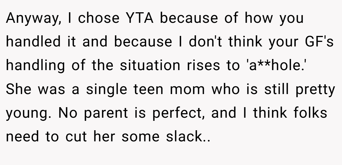 Anyway, I chose YTA because of how you handled it and because I don't think your GF's handling of the situation rises to 'a**hole.' She was a single teen mom who is still pretty young. No parent is perfect, and I think folks need to cut her some slack.. ​
