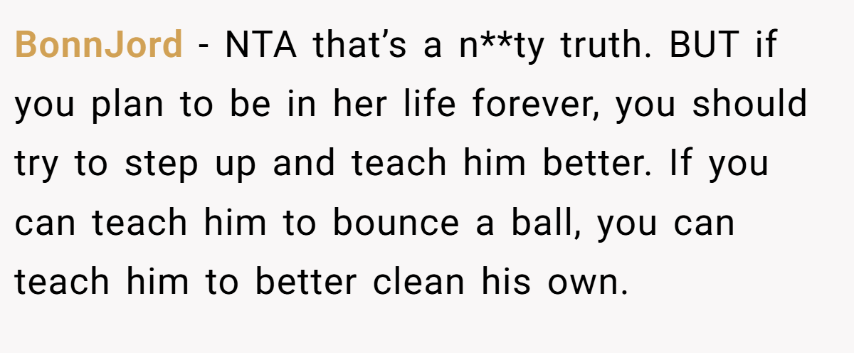 BonnJord − NTA that’s a n**ty truth. BUT if you plan to be in her life forever, you should try to step up and teach him better. If you can teach him to bounce a ball, you can teach him to better clean his own.