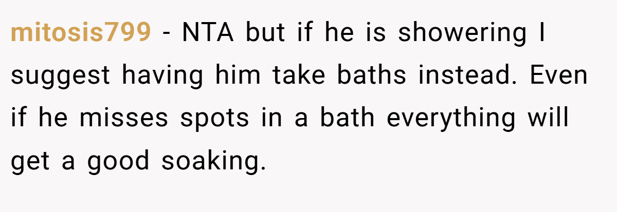 mitosis799 − NTA but if he is showering I suggest having him take baths instead. Even if he misses spots in a bath everything will get a good soaking.