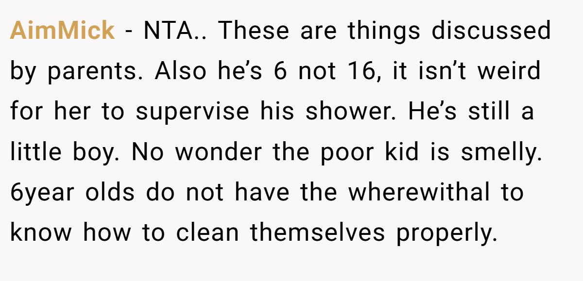 AimMick − NTA.. These are things discussed by parents. Also he’s 6 not 16, it isn’t weird for her to supervise his shower. He’s still a little boy. No wonder the poor kid is smelly. 6year olds do not have the wherewithal to know how to clean themselves properly.