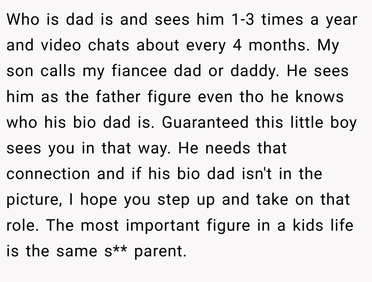 Who is dad is and sees him 1-3 times a year and video chats about every 4 months. My son calls my fiancee dad or daddy. He sees him as the father figure even tho he knows who his bio dad is. Guaranteed this little boy sees you in that way. He needs that connection and if his bio dad isn't in the picture, I hope you step up and take on that role. The most important figure in a kids life is the same s** parent.