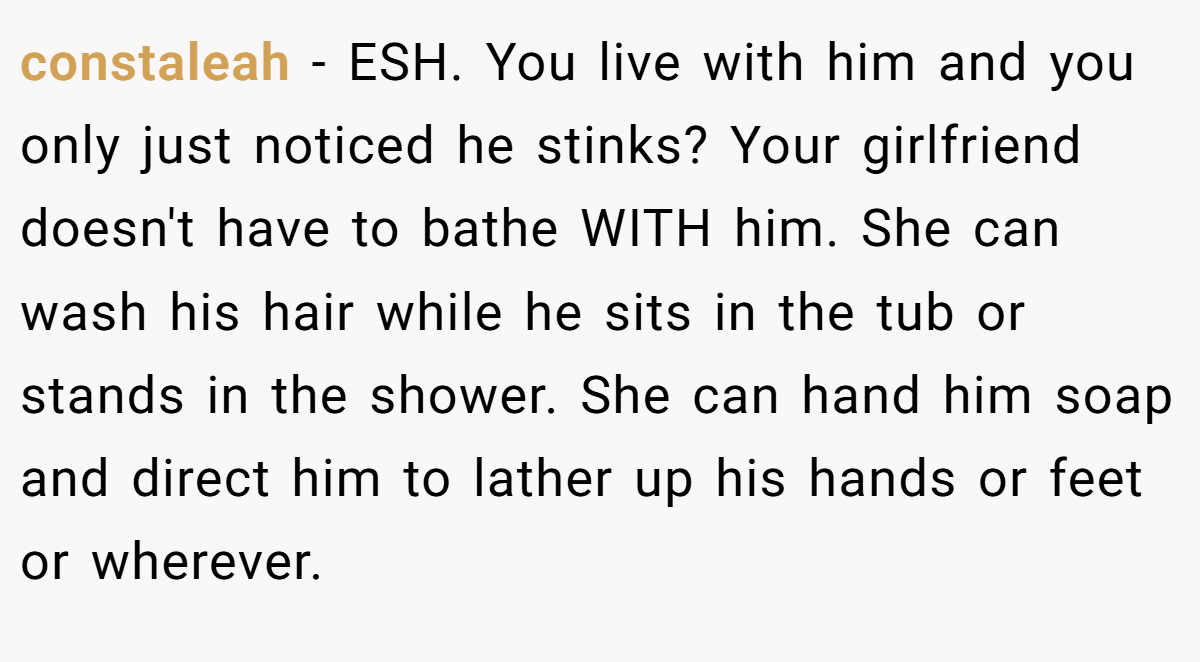 constaleah − ESH. You live with him and you only just noticed he stinks? Your girlfriend doesn't have to bathe WITH him. She can wash his hair while he sits in the tub or stands in the shower. She can hand him soap and direct him to lather up his hands or feet or wherever.