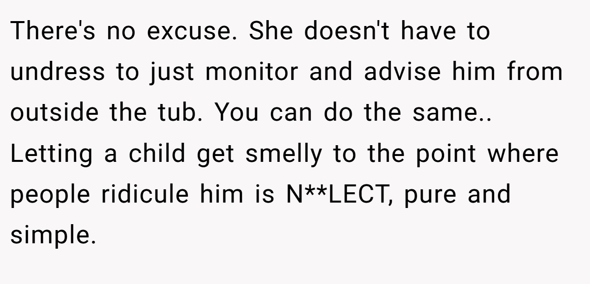 There's no excuse. She doesn't have to undress to just monitor and advise him from outside the tub. You can do the same.. Letting a child get smelly to the point where people ridicule him is N**LECT, pure and simple.