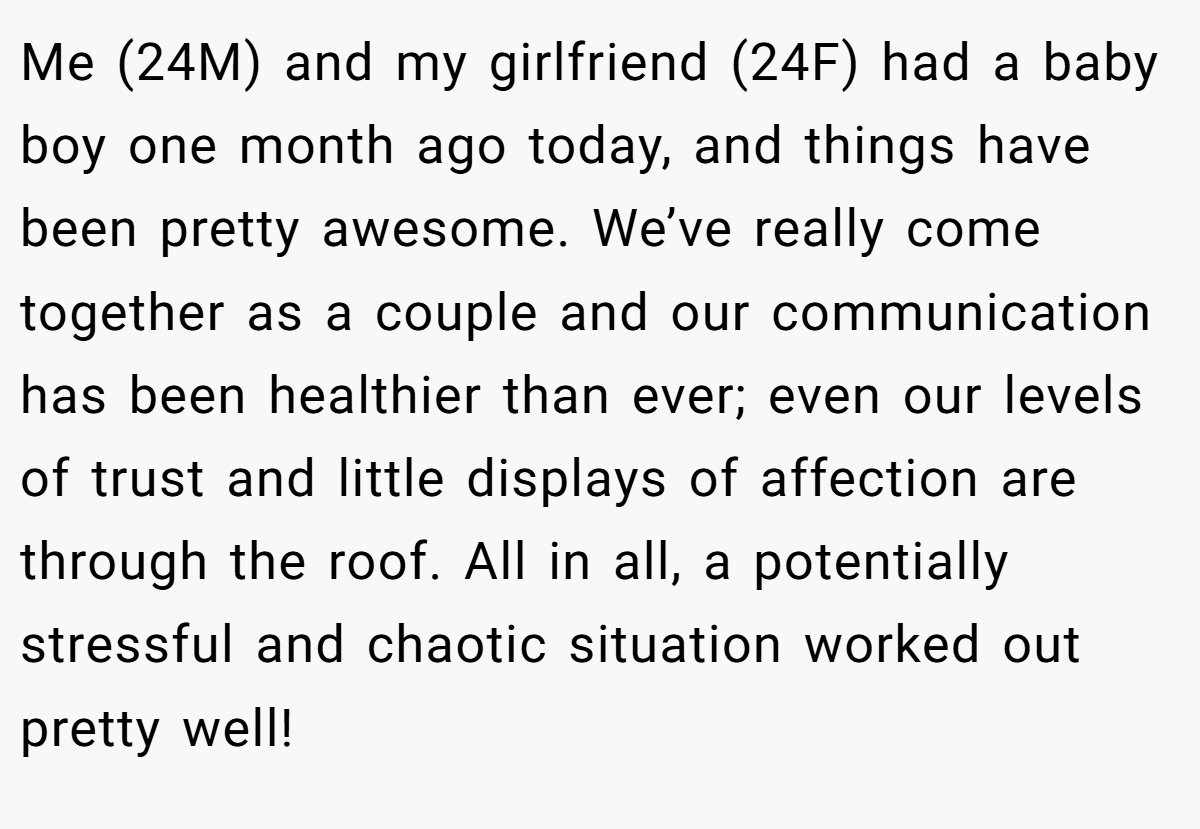 Me (24M) and my girlfriend (24F) had a baby boy one month ago today, and things have been pretty awesome. We’ve really come together as a couple and our communication has been healthier than ever; even our levels of trust and little displays of affection are through the roof. All in all, a potentially stressful and chaotic situation worked out pretty well!