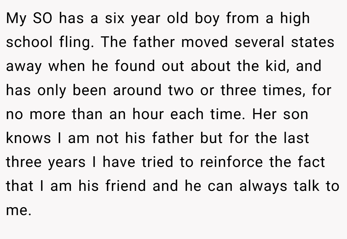 My SO has a six year old boy from a high school fling. The father moved several states away when he found out about the kid, and has only been around two or three times, for no more than an hour each time. Her son knows I am not his father but for the last three years I have tried to reinforce the fact that I am his friend and he can always talk to me.