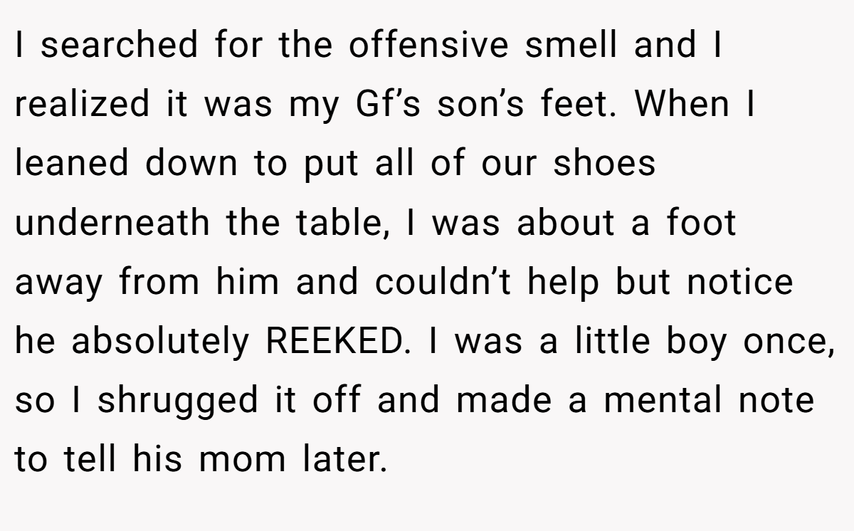 I searched for the offensive smell and I realized it was my Gf’s son’s feet. When I leaned down to put all of our shoes underneath the table, I was about a foot away from him and couldn’t help but notice he absolutely REEKED. I was a little boy once, so I shrugged it off and made a mental note to tell his mom later.