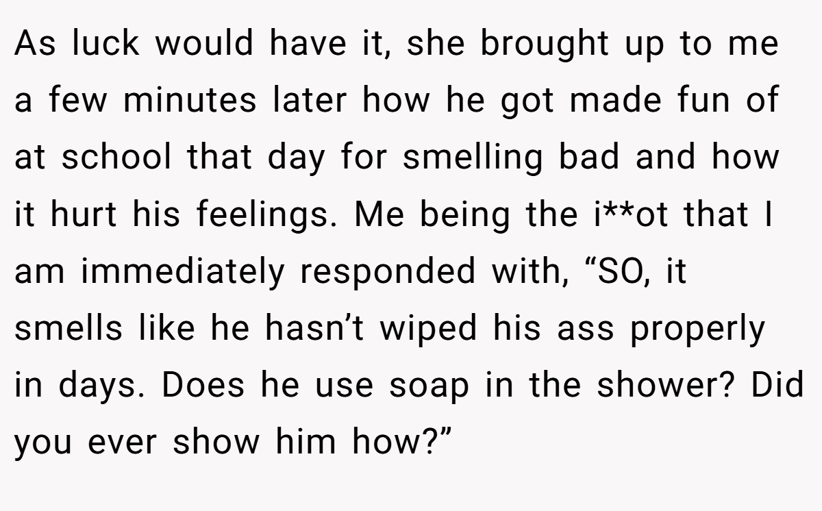 As luck would have it, she brought up to me a few minutes later how he got made fun of at school that day for smelling bad and how it hurt his feelings. Me being the i**ot that I am immediately responded with, “SO, it smells like he hasn’t wiped his ass properly in days. Does he use soap in the shower? Did you ever show him how?”