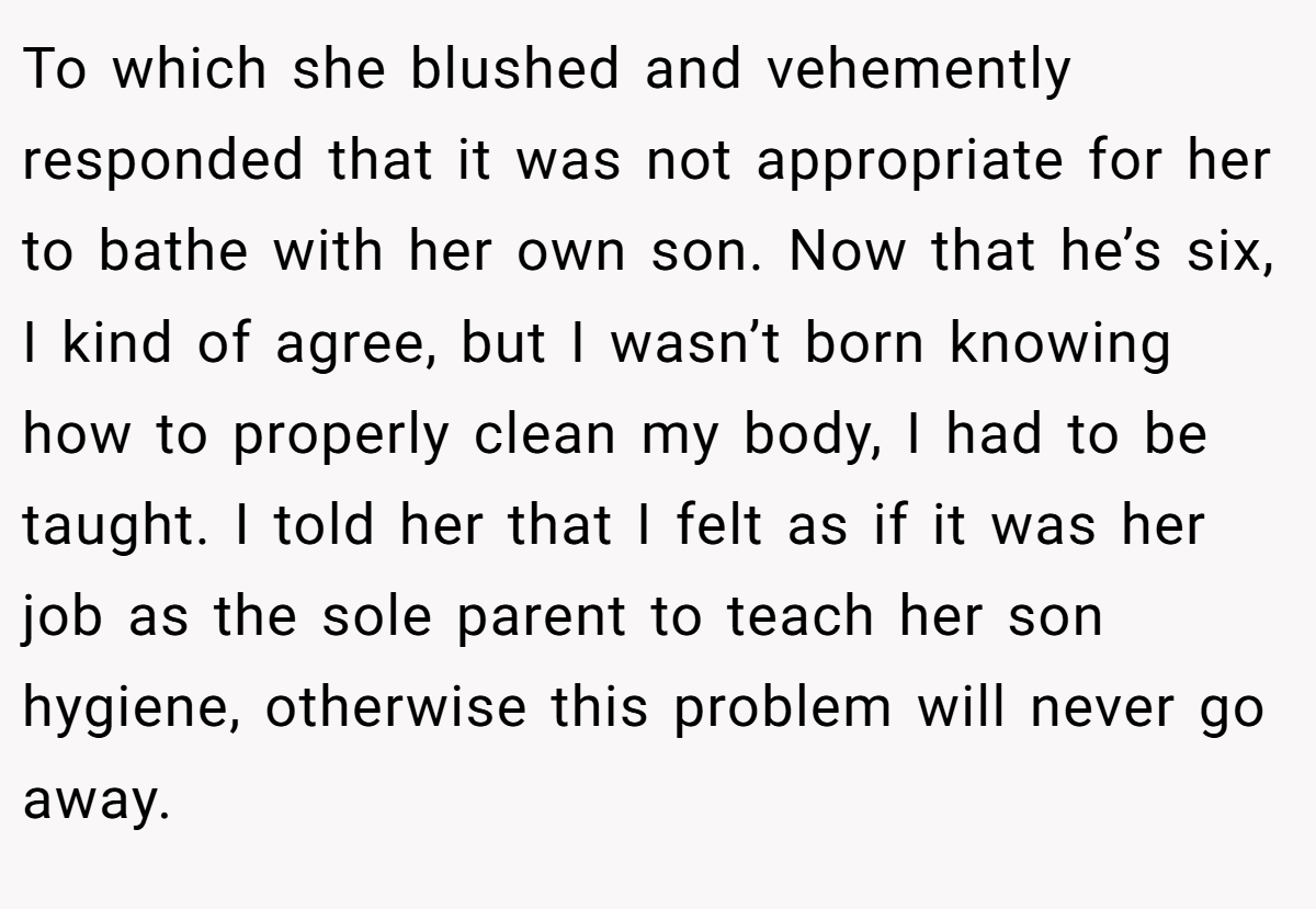 To which she blushed and vehemently responded that it was not appropriate for her to bathe with her own son. Now that he’s six, I kind of agree, but I wasn’t born knowing how to properly clean my body, I had to be taught. I told her that I felt as if it was her job as the sole parent to teach her son hygiene, otherwise this problem will never go away.