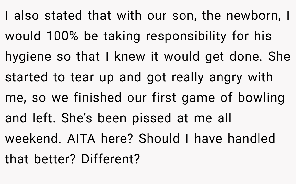 I also stated that with our son, the newborn, I would 100% be taking responsibility for his hygiene so that I knew it would get done. She started to tear up and got really angry with me, so we finished our first game of bowling and left. She’s been pissed at me all weekend. AITA here? Should I have handled that better? Different?