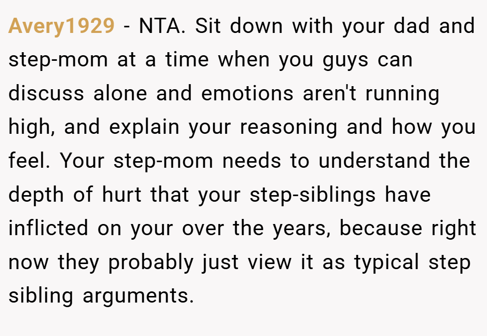 Avery1929 − NTA. Sit down with your dad and step-mom at a time when you guys can discuss alone and emotions aren't running high, and explain your reasoning and how you feel. Your step-mom needs to understand the depth of hurt that your step-siblings have inflicted on your over the years, because right now they probably just view it as typical step sibling arguments.