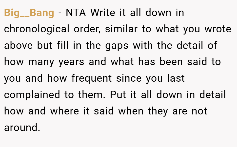 Big__Bang − NTA Write it all down in chronological order, similar to what you wrote above but fill in the gaps with the detail of how many years and what has been said to you and how frequent since you last complained to them. Put it all down in detail how and where it said when they are not around.