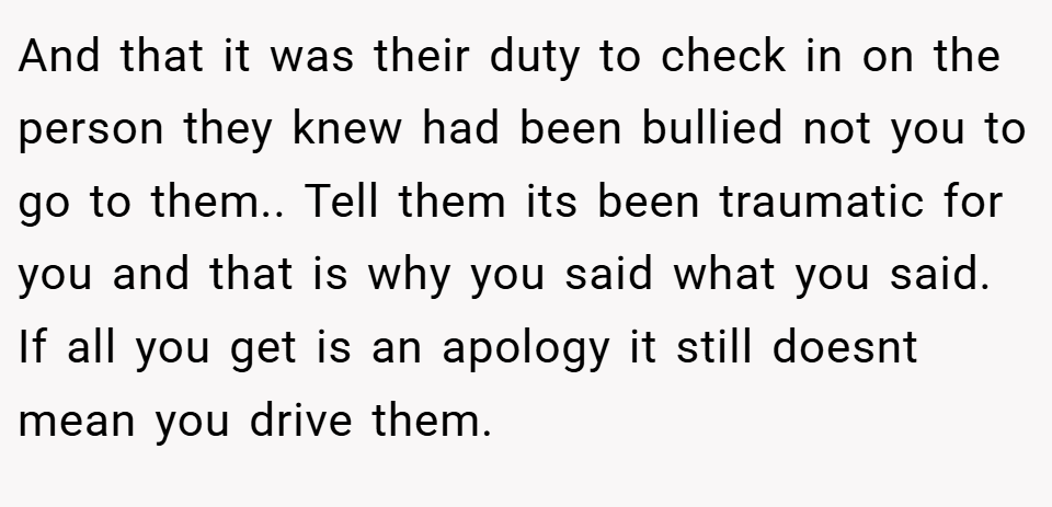 And that it was their duty to check in on the person they knew had been bullied not you to go to them.. Tell them its been traumatic for you and that is why you said what you said. If all you get is an apology it still doesnt mean you drive them.