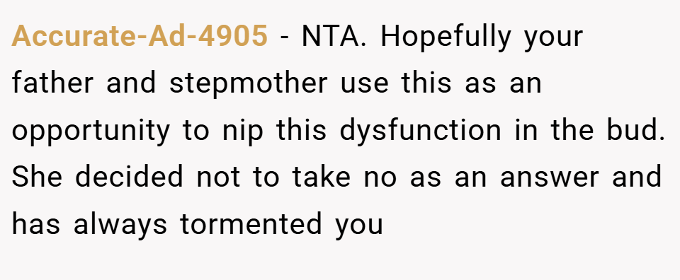 Accurate-Ad-4905 − NTA. Hopefully your father and stepmother use this as an opportunity to nip this dysfunction in the bud. She decided not to take no as an answer and has always tormented you