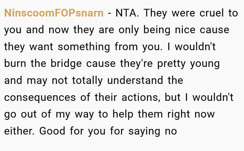 NinscoomFOPsnarn − NTA. They were cruel to you and now they are only being nice cause they want something from you. I wouldn't burn the bridge cause they're pretty young and may not totally understand the consequences of their actions, but I wouldn't go out of my way to help them right now either. Good for you for saying no